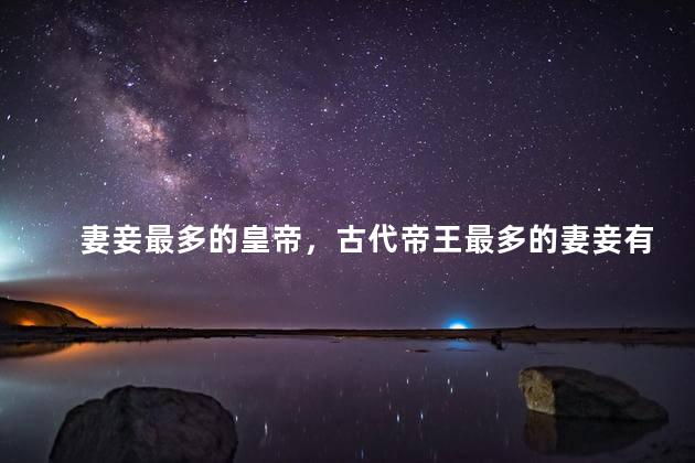 妻妾最多的皇帝，古代帝王最多的妻妾有多少