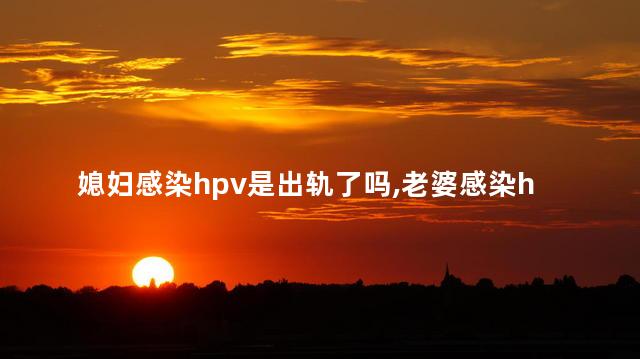 媳妇感染hpv是出轨了吗，老婆感染hpv是出轨了吗