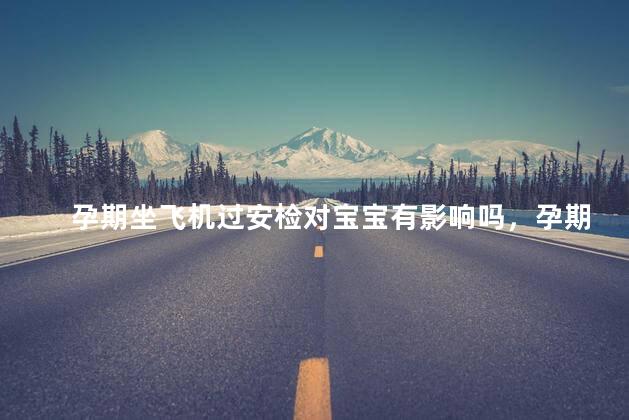 孕期坐飞机过安检对宝宝有影响吗，孕期坐飞机过安检对宝宝有没有影响