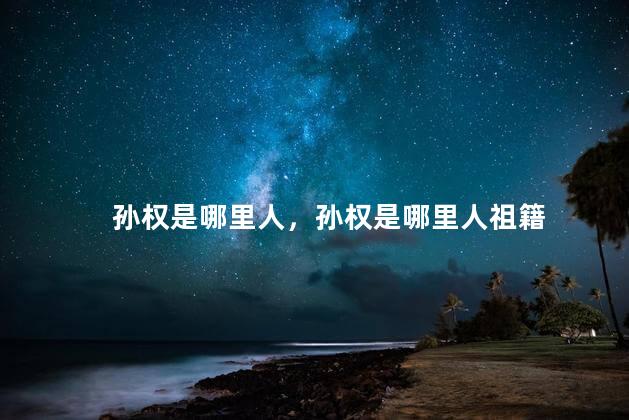 孙权是哪里人，孙权是哪里人祖籍