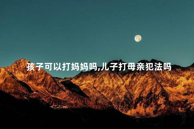 孩子可以打妈妈吗，儿子打母亲犯法吗