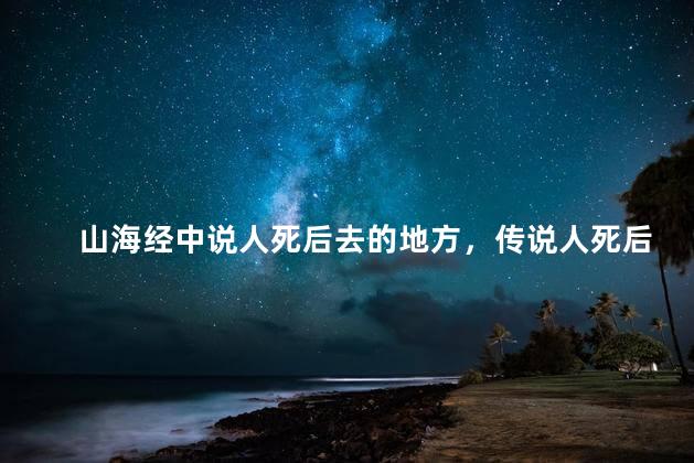 山海经中说人死后去的地方，传说人死后都去了哪里
