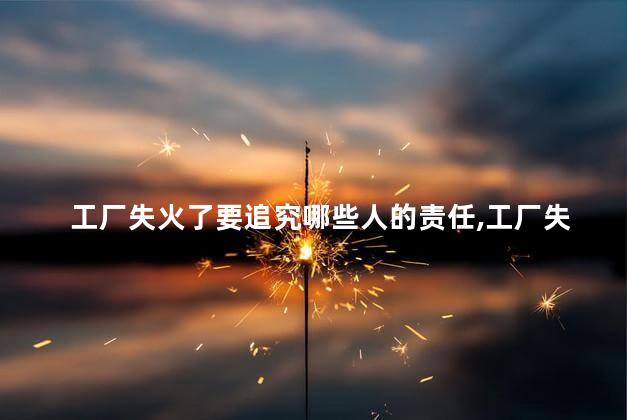 工厂失火了要追究哪些人的责任，工厂失火追究什么人的责任