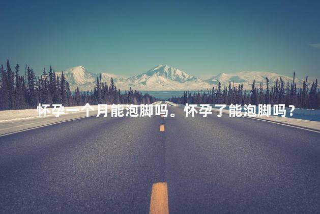 怀孕一个月能泡脚吗。怀孕了能泡脚吗？
