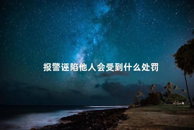 报警诬陷他人会受到什么处罚，报警诬陷他人会受到哪些处罚