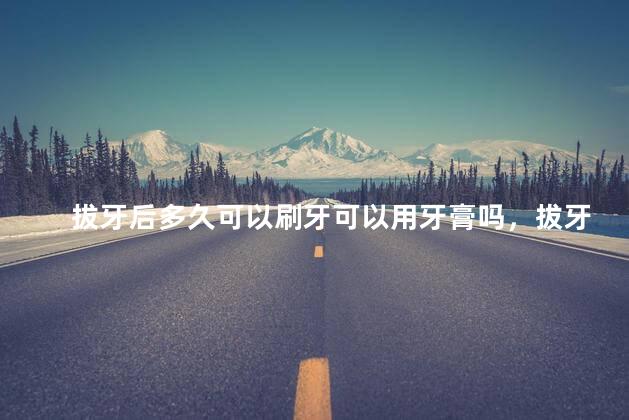 拔牙后多久可以刷牙可以用牙膏吗，拔牙后什么时候可以刷牙可以用牙膏吗