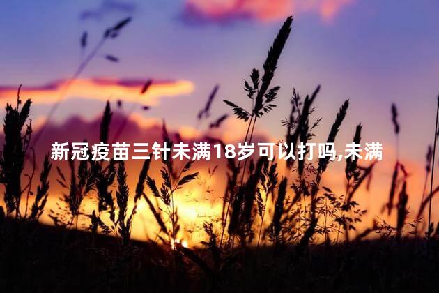 新冠疫苗三针未满18岁可以打吗，未满18岁可以打新冠疫苗三针吗
