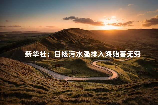 新华社：日核污水强排入海贻害无穷 造成了巨大的潜在威胁