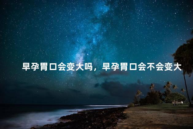 早孕胃口会变大吗，早孕胃口会不会变大