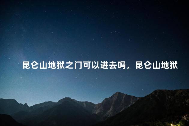 昆仑山地狱之门可以进去吗，昆仑山地狱之门开放吗