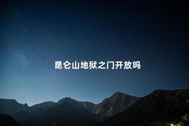 昆仑山地狱之门开放吗，昆仑山地狱之门开放吗现在