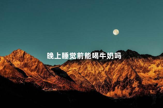 晚上睡觉前能喝牛奶吗，晚上睡觉前可以喝牛奶吗