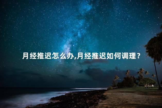 月经推迟怎么办，月经推迟如何调理？