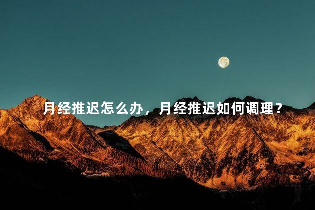 月经推迟怎么办，月经推迟如何调理？