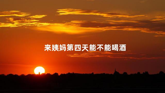 来姨妈第四天能不能喝酒，来姨妈第四天可以喝酒吗