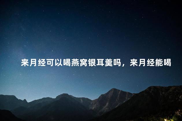 来月经可以喝燕窝银耳羹吗，来月经能喝燕窝银耳羹吗