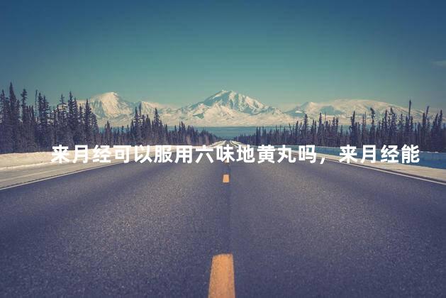 来月经可以服用六味地黄丸吗，来月经能服用六味地黄丸吗