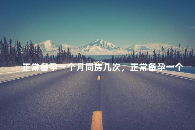 正常备孕一个月同房几次，正常备孕一个月同房多少次