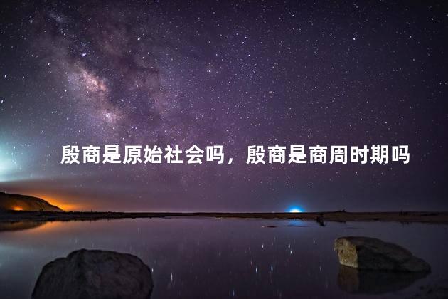 殷商是原始社会吗，殷商是商周时期吗