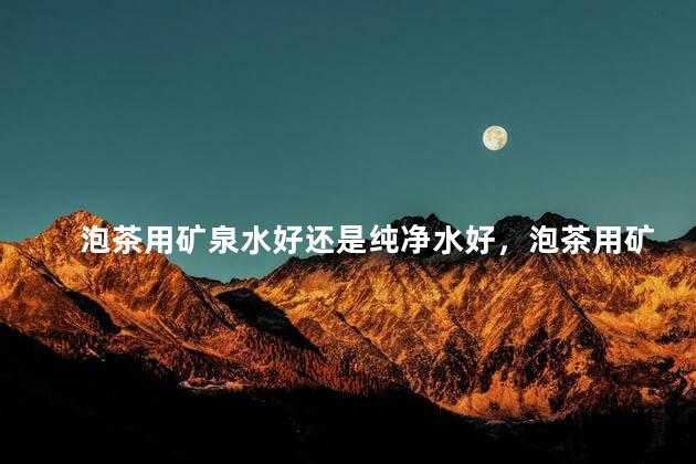 泡茶用矿泉水好还是纯净水好，泡茶用矿泉水还是用纯净水