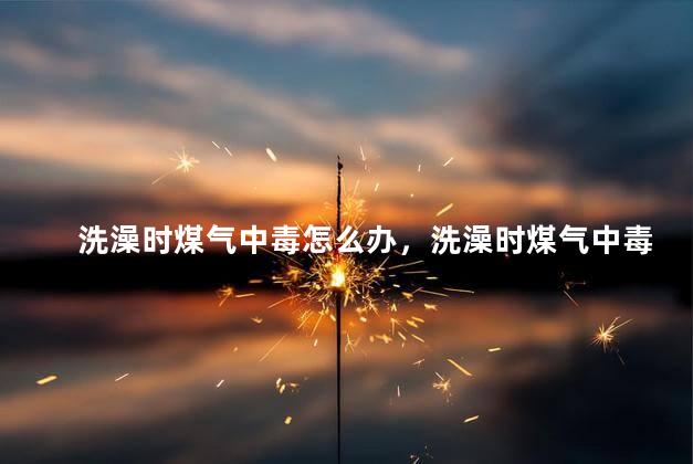 洗澡时煤气中毒怎么办，洗澡时煤气中毒应如何自救