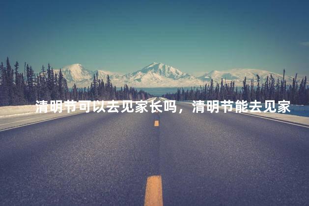 清明节可以去见家长吗，清明节能去见家长吗