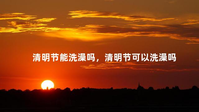 清明节能洗澡吗，清明节可以洗澡吗