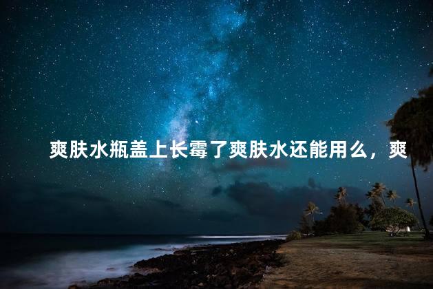爽肤水瓶盖上长霉了爽肤水还能用么，爽肤水瓶盖上长霉了爽肤水还可以用么