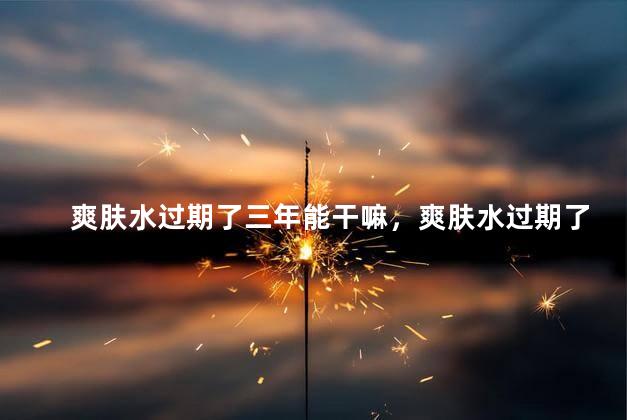 爽肤水过期了三年能干嘛，爽肤水过期了三年能用来干嘛