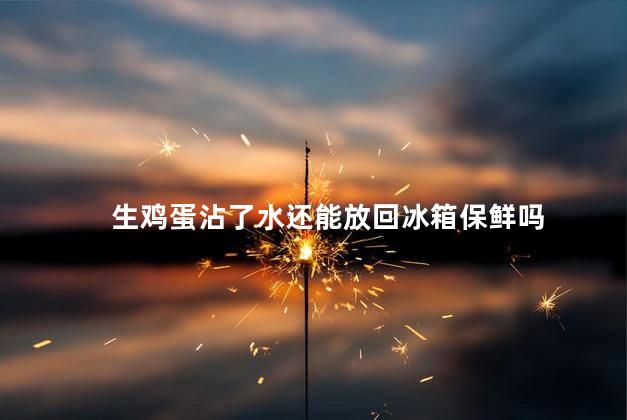 生鸡蛋沾了水还能放回冰箱保鲜吗，生鸡蛋外壳沾水后还能放回冰箱保鲜吗