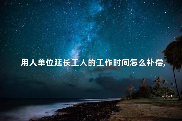 用人单位延长工人的工作时间怎么补偿，公司单位延长工人的上班时间怎么补偿