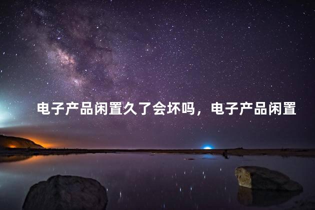 电子产品闲置久了会坏吗，电子产品闲置久了会不会坏