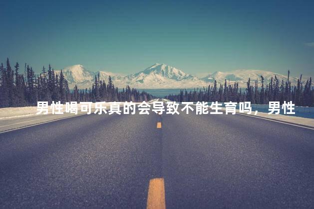 男性喝可乐真的会导致不能生育吗，男性喝可乐真的能导致无法生育吗
