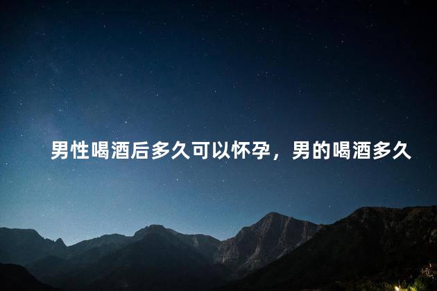 男性喝酒后多久可以怀孕，男的喝酒多久能要孩子