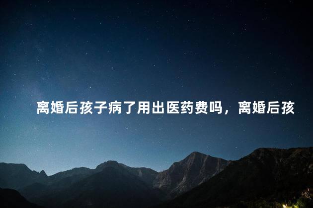 离婚后孩子病了用出医药费吗，离婚后孩子病了需要出医药费吗