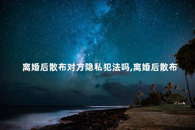 离婚后散布对方隐私犯法吗，离婚后散布对方隐私属于犯法吗