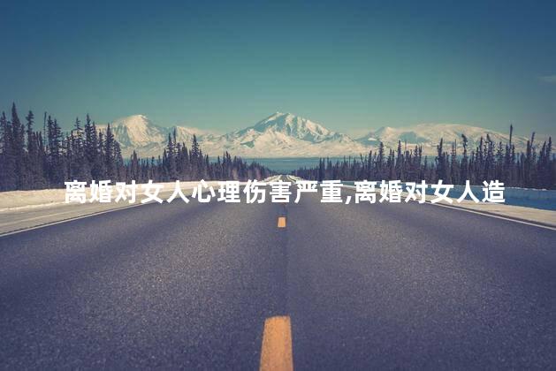 离婚对女人心理伤害严重，离婚对女人造成哪些心理阴影