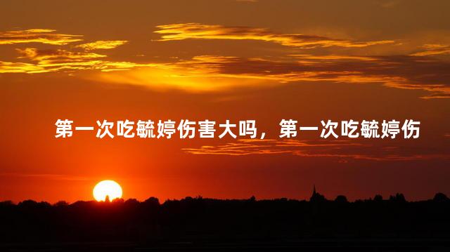 第一次吃毓婷伤害大吗，第一次吃毓婷伤害大不大？