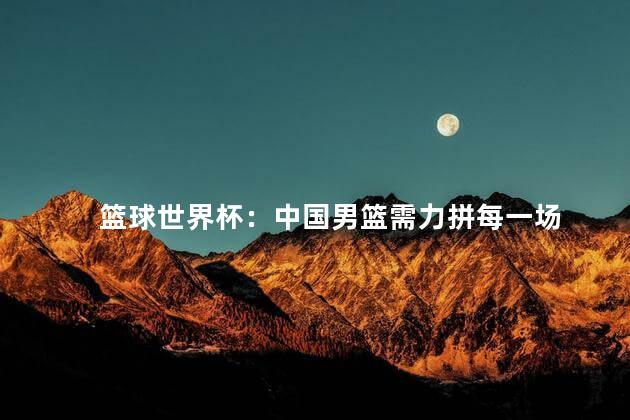 篮球世界杯：中国男篮需力拼每一场 男篮面临着巨大的压力和挑战
