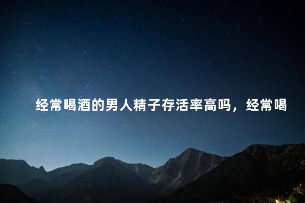 经常喝酒的男人精子存活率高吗，经常喝酒的男人精子存活率高不高