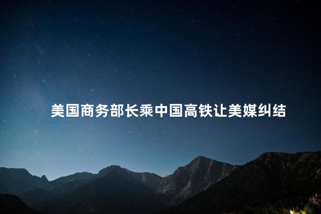 美国商务部长乘中国高铁让美媒纠结 中国高铁技术的赞赏和思考