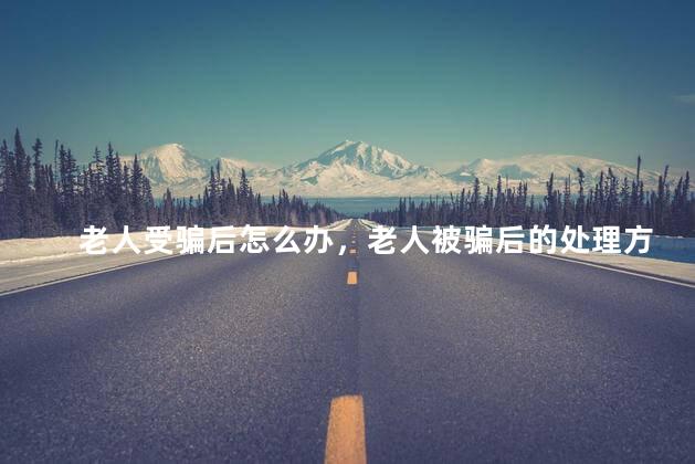 老人受骗后怎么办，老人被骗后的处理方法
