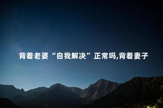 背着老婆“自我解决”正常吗，背着妻子“自我解决”属于正常吗