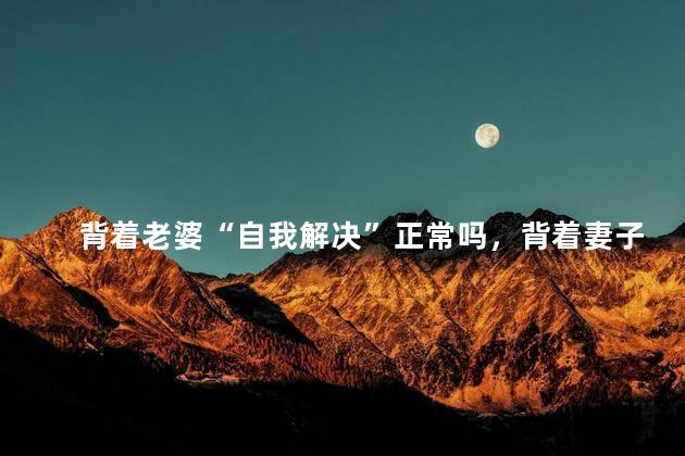 背着老婆“自我解决”正常吗，背着妻子“自我解决”属于正常吗