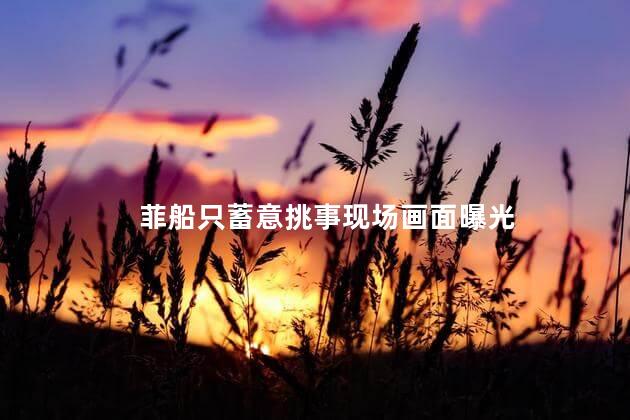 菲船只蓄意挑事现场画面曝光 我国海军舰艇待命菲舰先做让步