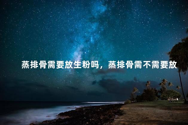 蒸排骨需要放生粉吗，蒸排骨需不需要放生粉