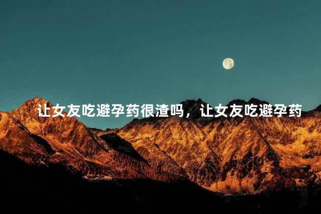 让女友吃避孕药很渣吗，让女友吃避孕药是不是很渣