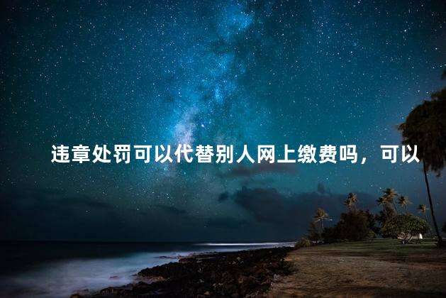 违章处罚可以代替别人网上缴费吗，可以在网上帮别人交交通违规罚款吗？