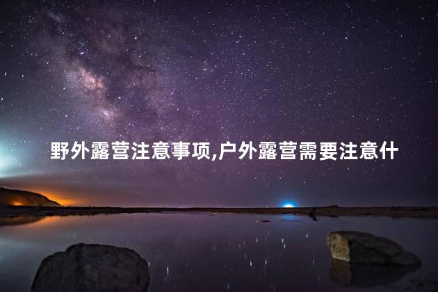 野外露营注意事项,户外露营需要注意什么