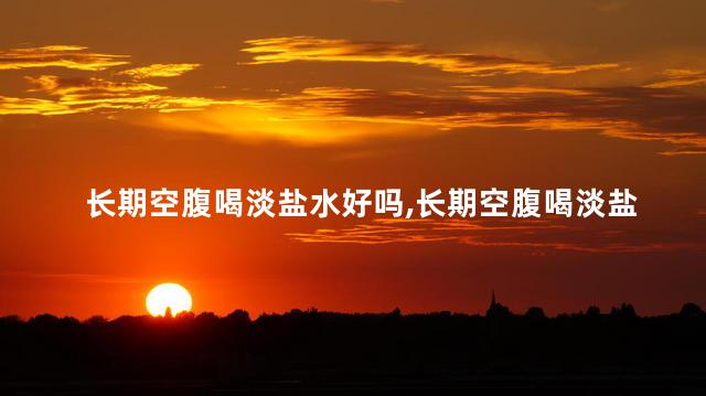 长期空腹喝淡盐水好吗，长期空腹喝淡盐水有什么好处？